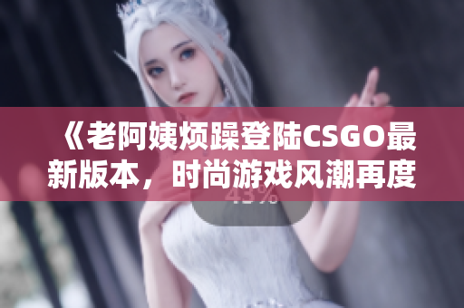 《老阿姨烦躁登陆CSGO最新版本，时尚游戏风潮再度引爆》
