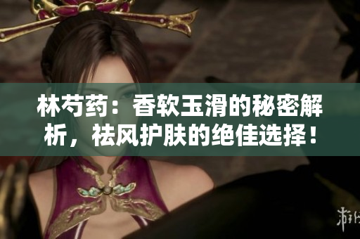 林芍药：香软玉滑的秘密解析，祛风护肤的绝佳选择！
