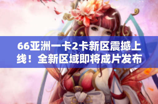 66亚洲一卡2卡新区震撼上线！全新区域即将成片发布