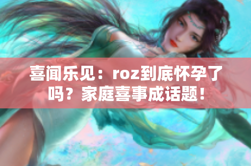 喜闻乐见：roz到底怀孕了吗？家庭喜事成话题！