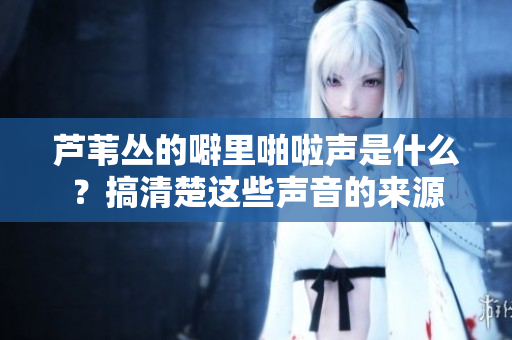 芦苇丛的噼里啪啦声是什么？搞清楚这些声音的来源
