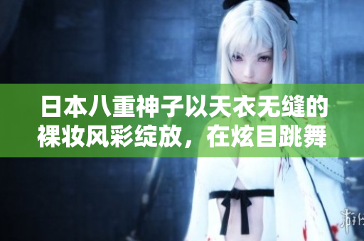 日本八重神子以天衣无缝的裸妆风彩绽放，在炫目跳舞中展示魅力