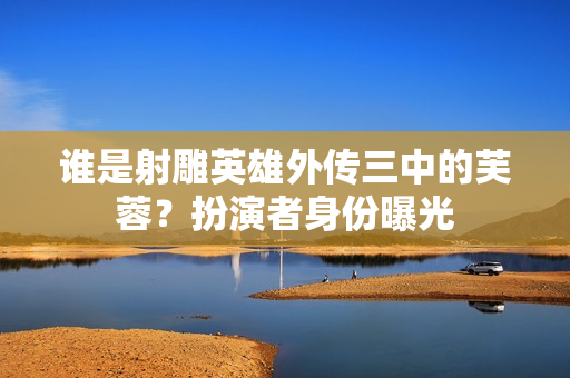 谁是射雕英雄外传三中的芙蓉？扮演者身份曝光