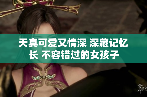 天真可爱又情深 深藏记忆长 不容错过的女孩子