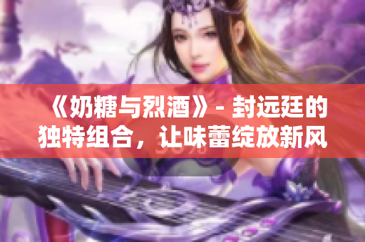 《奶糖与烈酒》- 封远廷的独特组合，让味蕾绽放新风味！